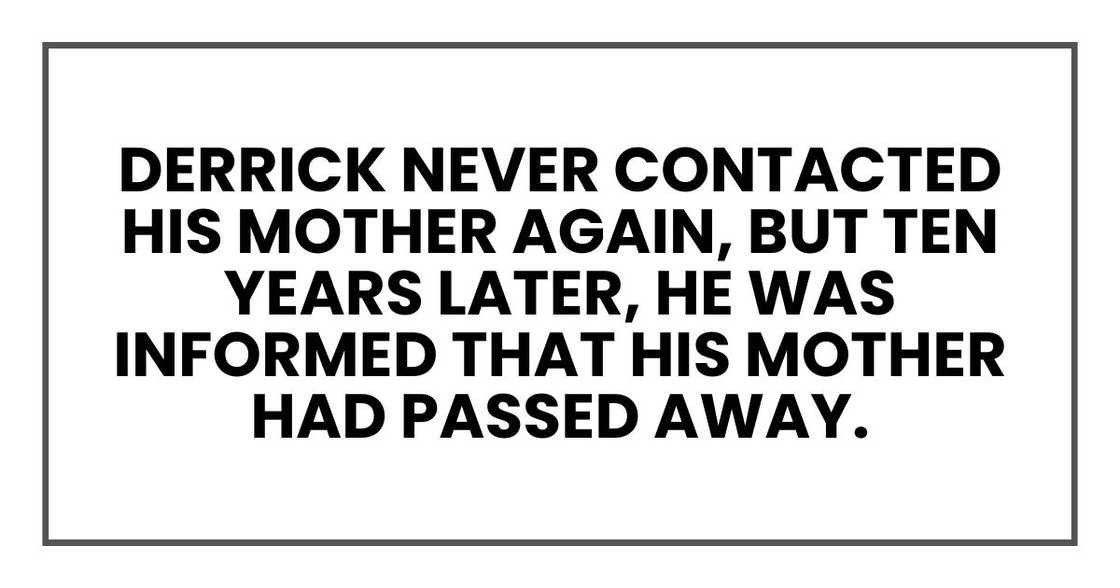 Derrick never contacted his mother again, but ten years later, he was informed that his mother had passed away.