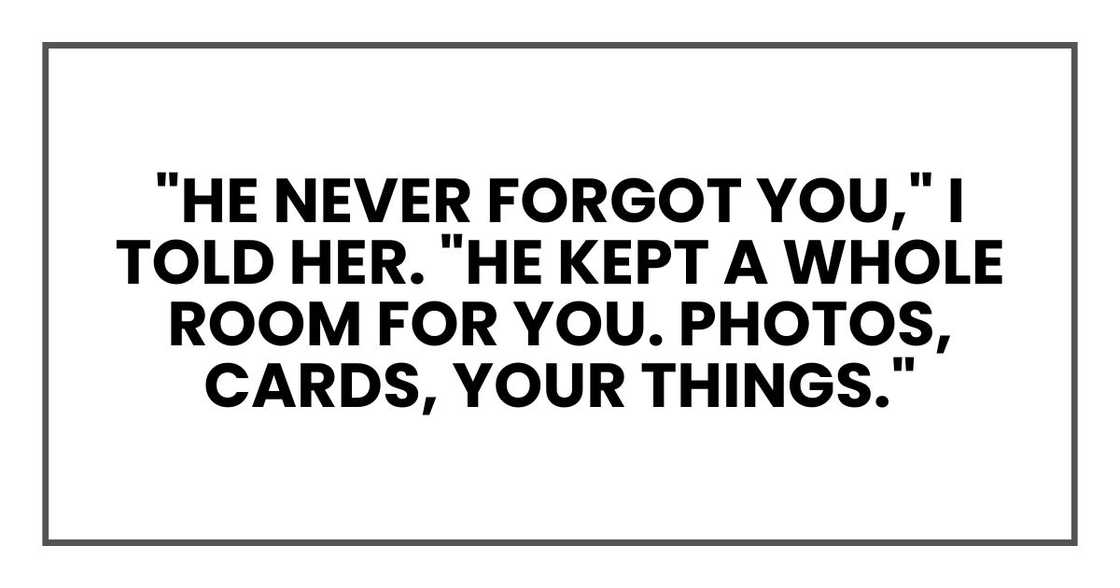 "He never forgot you," I told her. "He kept a whole room for you. Photos, cards, your things." "He never forgot you," I told her. "He kept a whole room for you. Photos, cards, your things."