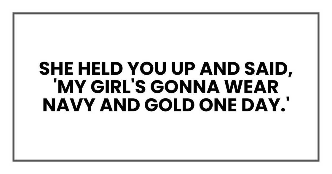 She held you up and said, 'My girl's gonna wear navy and gold one day.' She held you up and said, 'My girl's gonna wear navy and gold one day.'