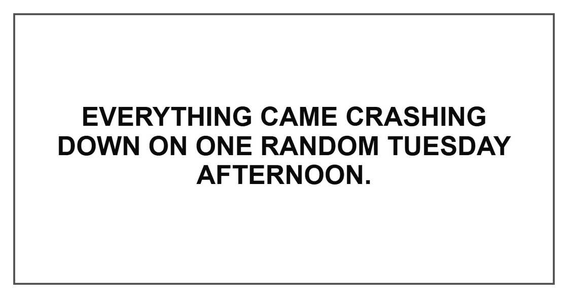 Everything came crashing down on one random Tuesday afternoon. Everything came crashing down on one random Tuesday afternoon.