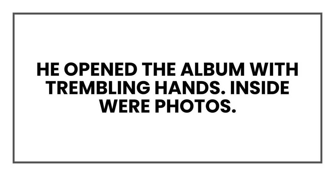 He opened the album with trembling hands. Inside were photos. He opened the album with trembling hands. Inside were photos.