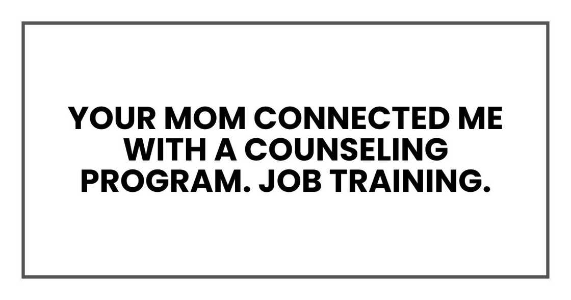 Your mom connected me with a counseling program. Job training. I learned a trade. Your mom connected me with a counseling program. Job training. I learned a trade.