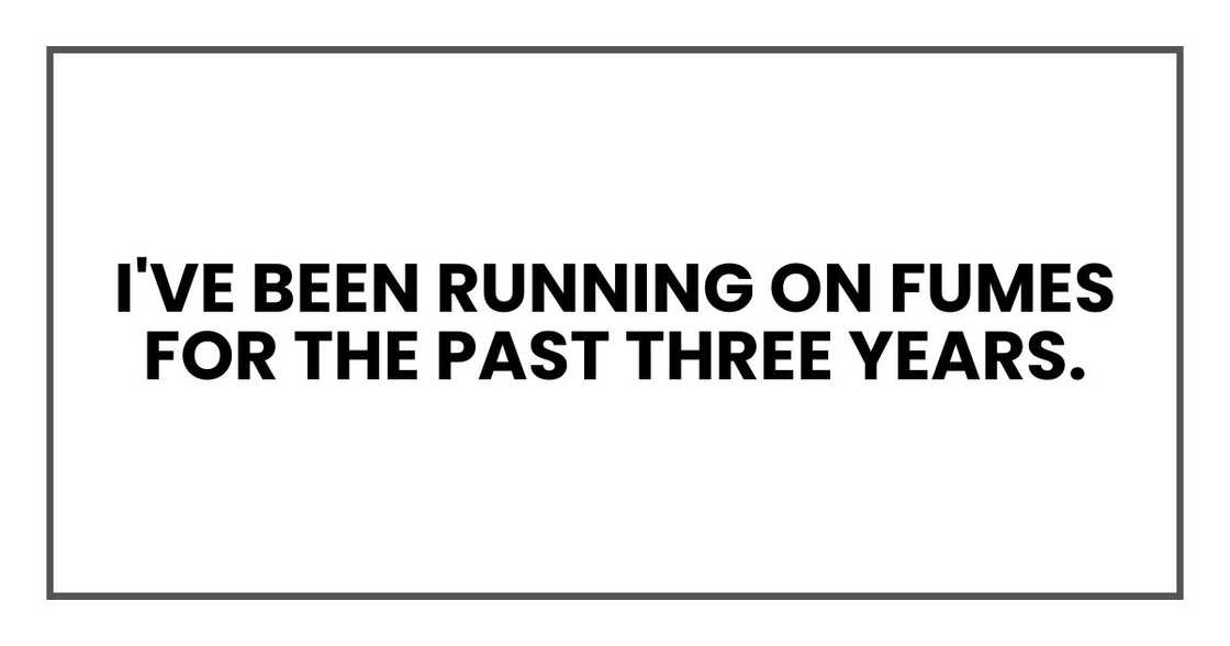 I've been running on fumes for the past three years. I've been running on fumes for the past three years.