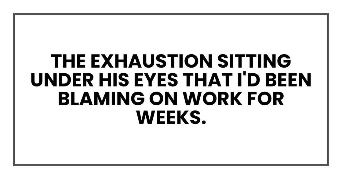 The exhaustion sitting under his eyes that I'd been blaming on work for weeks. The exhaustion sitting under his eyes that I'd been blaming on work for weeks.