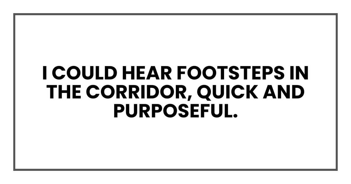 I could hear footsteps in the corridor, quick and purposeful. I could hear footsteps in the corridor, quick and purposeful.