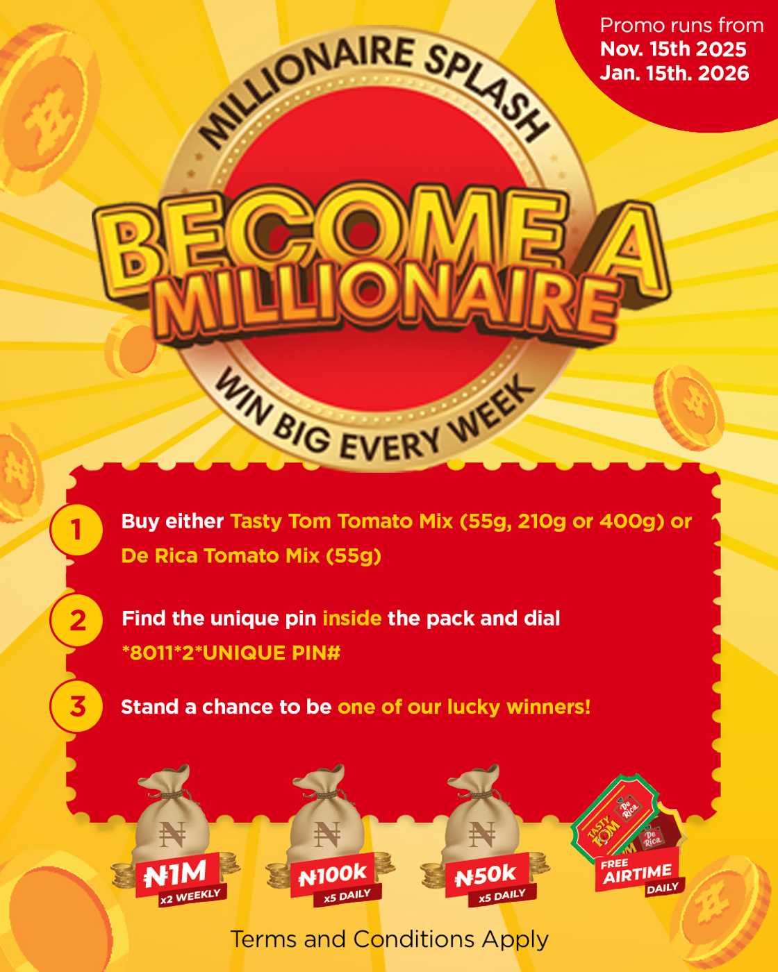 Join Tasty Tom & De Rica Millionaire Splash Promo! Buy, enter your unique PIN, win instant airtime, cash prizes, and a chance to win 1 million naira. Join Tasty Tom & De Rica Millionaire Splash Promo! Buy, enter your unique PIN, win instant airtime, cash prizes, and a chance to win 1 million naira.
