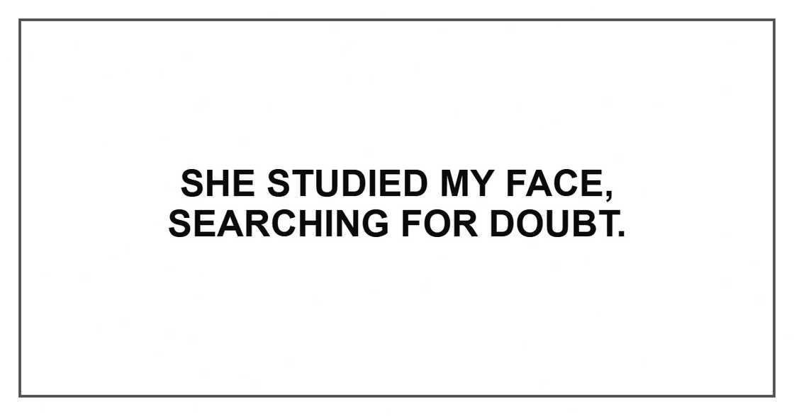 She studied my face, searching for doubt. She studied my face, searching for doubt.