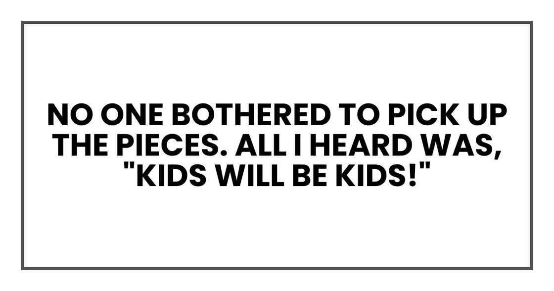 no one bothered to pick up the pieces. All I heard was, "Kids will be kids!" no one bothered to pick up the pieces. All I heard was, "Kids will be kids!"
