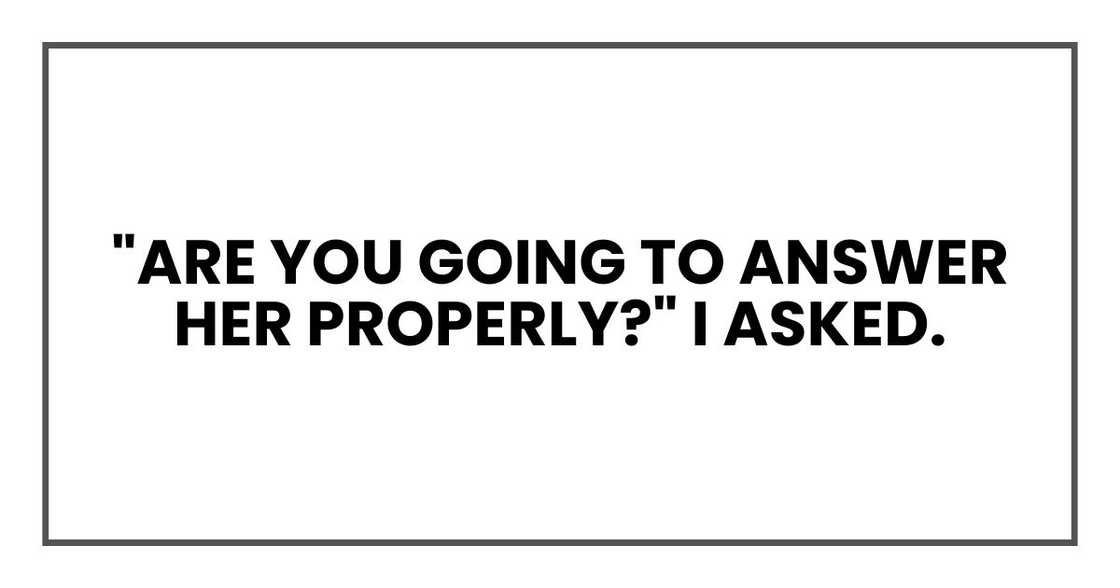 "Are you going to answer her properly?" I asked. "Are you going to answer her properly?" I asked.