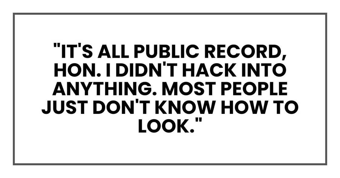 "It's all public record, hon," she said. "I didn't hack into anything. Most people just don't know how to look." "It's all public record, hon," she said. "I didn't hack into anything. Most people just don't know how to look."