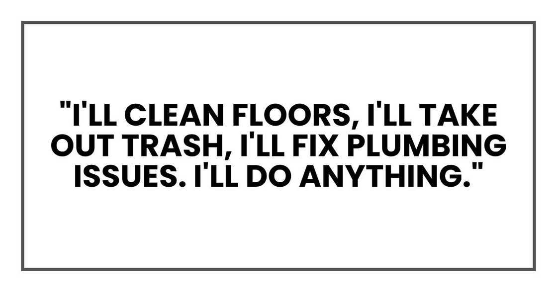 "I'll clean floors, I'll take out trash, I'll fix plumbing issues. I'll do anything." "I'll clean floors, I'll take out trash, I'll fix plumbing issues. I'll do anything."