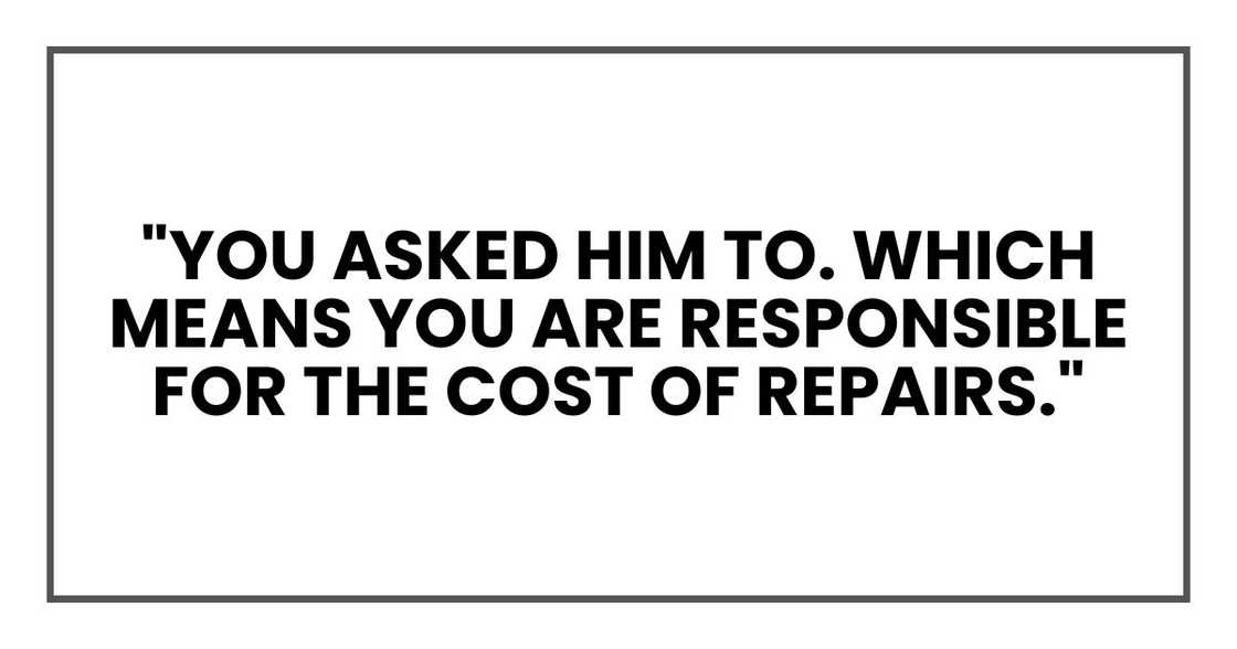 "You asked him to. Which means YOU ARE responsible for the cost of repairs." "You asked him to. Which means YOU ARE responsible for the cost of repairs."