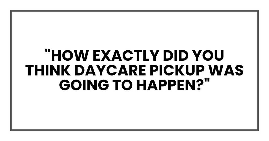 "How exactly did you think daycare pickup was going to happen?" "How exactly did you think daycare pickup was going to happen?"