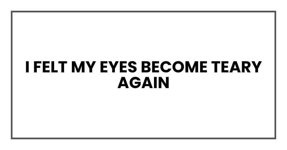 I felt my eyes become teary again I felt my eyes become teary again