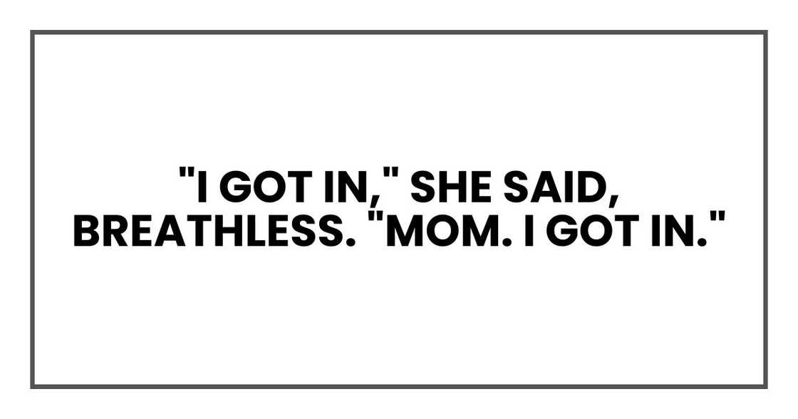 "I got in," she said, breathless. "Mom. I got in." "I got in," she said, breathless. "Mom. I got in."