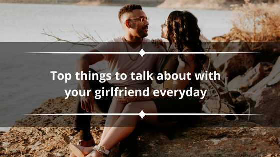 100+ top things to talk about with your girlfriend everyday to keep the spark alive